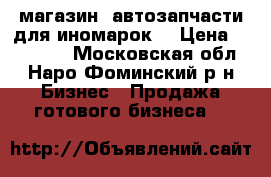 магазин “автозапчасти для иномарок“ › Цена ­ 350 000 - Московская обл., Наро-Фоминский р-н Бизнес » Продажа готового бизнеса   